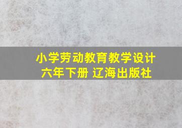 小学劳动教育教学设计 六年下册 辽海出版社